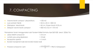 7. COMPACTING
 Volume tanah compact (disyaratkan) = 532 m3
 Luas Lembah Teknik = 34 m x 25 m = 850 m2
 Ditetapkan tebal tanah = 60 cm; 3 layer tanah @ 20 cm
 Didapat volume tanah compact = 850 m2 x 0,6 m = 510 m3
Pemadatan tanah menggunakan alat Tandem Roller Komatsu tipe S6D102E berat 22266.7 lb
 Lebar efektif compactor = 213 cm
 Jumlah pass yang diperlukan = 10 kali
 Kecepatan operasi = 5 km/h
 Kondisi manajemen baik dan kondisi medan baik
 Produksi compactor / jam =
2,13 x 5000 x 0,75
10
= 798,75 m2/lapis/jam
 