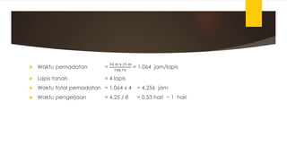  Waktu pemadatan =
34 m x 25 m
798,75
= 1,064 jam/lapis
 Lapis tanah = 4 lapis
 Waktu total pemadatan = 1,064 x 4 = 4,256 jam
 Waktu pengerjaan = 4,25 / 8 = 0,53 hari ~ 1 hari
 