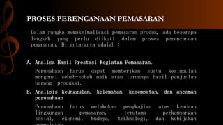 PROSES PERENCANAAN PEMASARAN
Dalam rangka memaksimalisasi pemasaran produk, ada beberapa
langkah yang perlu diikuti dalam proses perencanaan
pemasaran. Di antaranya adalah :
A. Analisa Hasil Prestasi Kegiatan Pemasaran.
Perusahaan harus dapat memberikan suatu kesimpulan
mengenai sebab-sebab naik atau turunnya hasil penjualan
barang produksi.
B. Analisis keunggulan, kelemahan, kesempatan, dan ancaman
perusahaan
Perusahaan harus melakukan pengkajian atas keadaan
lingkungan pemasaran, terutama perkembangan
sosial, ekonomi, budaya, tekhnologi, dan kebijakan
 