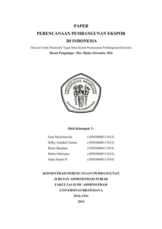 PAPER
PERENCANAAN PEMBANGUNAN EKSPOR
DI INDONESIA
Disusun Untuk Memenuhi Tugas Mata Kuliah Perencanaan Pembangunan Ekonomi

Dosen Pengampu : Drs. Djoko Siswanto, MSi

Oleh Kelompok 3 :
Ema Muslimawati

(105030600111012)

Rifky Ashabul Yamin

(105030600111013)

Brian Maulana

(105030600111014)

Robert Durianto

(105030600111015)

Intan Nastiti P

(105030600111016)

KONSENTRASI PERENCANAAN PEMBANGUNAN
JURUSAN ADMINISTRASI PUBLIK
FAKULTAS ILMU ADMINISTRASI
UNIVERSITAS BRAWIJAYA
MALANG
2014

 