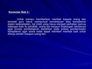 Komentar Bab 3 : Untuk mampu memberikan manfaat kepada orang lain tentulah guru harus mempunyai kemampuan atau kompetensi dalam keterampilan, hal inilah yang harus menjadi perhatian semua kalangan baik itu pendidik, orang tua maupun lingkungan sekitarnya agar proses pembelajaran diarahkan pada proses pembentukan kompetensi agar siswa kelak dapat memberi manfaat baik untuk dirinya sendiri maupun orang lain. 