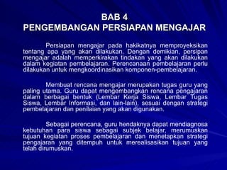BAB 4 PENGEMBANGAN PERSIAPAN MENGAJAR Persiapan mengajar pada hakikatnya memproyeksikan tentang apa yang akan dilakukan. Dengan demikian, persipan mengajar adalah memperkirakan tindakan yang akan dilakukan dalam kegiatan pembelajaran. Perencanaan pembelajaran perlu dilakukan untuk mengkoordinasikan komponen-pembelajaran. Membuat rencana mengajar merupakan tugas guru yang paling utama. Guru dapat mengembangkan rencana pengajaran dalam berbagai bentuk (Lembar Kerja Siswa, Lembar Tugas Siswa, Lembar Informasi, dan lain-lain), sesuai dengan strategi pembelajaran dan penilaian yang akan digunakan. Sebagai perencana, guru hendaknya dapat mendiagnosa kebutuhan para siswa sebagai subjek belajar, merumuskan tujuan kegiatan proses pembelajaran dan menetapkan strategi pengajaran yang ditempuh untuk merealisasikan tujuan yang telah dirumuskan. 