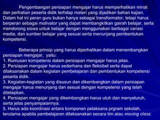 Pengembangan persiapan mengajar harus memperhatikan minat dan perhatian peserta didik terhdap materi yang dijadikan bahan kajian. Dalam hal ini peran guru bukan hanya sebagai transformator, tetapi harus berperan sebagai motivator yang dapat membangkitkan gairah belajar, serta mendorong siswa untuk belajar dengan menggunakan berbagai variasi media, dan sumber belajar yang sesuai serta menunjang pembentukan kompetensi.  Beberapa prinsip yang harus diperhatikan dalam menembangkan persiapan mengajar,  yaitu: 1. Rumusan kompetensi dalam persiapan mengajar harus jelas. 2. Persiapan mengajar harus sederhana dan fleksibel serta dapat dilaksanakan dalam kegiatan pembelajaran dan pembentukan kompetensi peserta didik. 3. Kegiatan-kegiatan yang disusun dan dikembangkan dalam persiapan mengajar harus menunjang dan sesuai dengan kompetensi yang telah ditetapkan. 4. Persiapan mengajar yang dikembangkan harus utuh dan menyeluruh, serta jelas penyampaiannya. 5. Harus ada koordinasi antara komponen pelaksana prgram sekolah, terutama apabila pembelajaran dilaksanakan secara tim atau  moving class. 