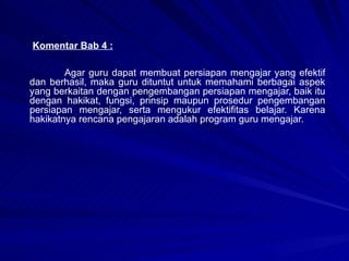 Komentar Bab 4 : Agar guru dapat membuat persiapan mengajar yang efektif dan berhasil, maka guru dituntut untuk memahami berbagai aspek yang berkaitan dengan pengembangan persiapan mengajar, baik itu dengan hakikat, fungsi, prinsip maupun prosedur pengembangan persiapan mengajar, serta mengukur efektifitas belajar. Karena hakikatnya rencana pengajaran adalah program guru mengajar.  