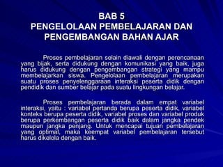 BAB 5 PENGELOLAAN  PEMBELAJARAN DAN PENGEMBANGAN BAHAN AJAR Proses pembelajaran selain diawali dengan perencanaan yang bijak, serta didukung dengan komunikasi yang baik, juga harus didukung dengan pengembangan strategi yang mampu membelajarkan siswa. Pengelolaan pembelajaran merupakan suatu proses penyelenggaraan interaksi peserta didik dengan pendidik dan sumber belajar pada suatu lingkungan belajar. Proses pembelajaran berada dalam empat variabel interaksi, yaitu : variabel pertanda berupa peserta didik, variabel konteks berupa peserta didik, variabel proses dan variabel produk berupa perkembangan peserta didik baik dalam jangka pendek maupun jangka penjang. Untuk mencapai tujuan pembelajaran yang optimal, maka keempat variabel pembelajaran tersebut harus dikelola dengan baik. 