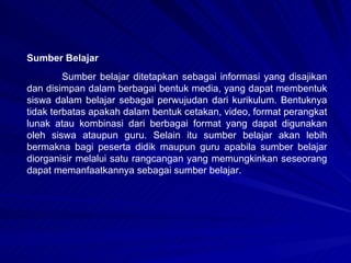 Sumber belajar ditetapkan sebagai informasi yang disajikan dan disimpan dalam berbagai bentuk media, yang dapat membentuk siswa dalam belajar sebagai perwujudan dari kurikulum. Bentuknya tidak terbatas apakah dalam bentuk cetakan, video, format perangkat lunak atau kombinasi dari berbagai format yang dapat digunakan oleh siswa ataupun guru. Selain itu sumber belajar akan lebih bermakna bagi peserta didik maupun guru apabila sumber belajar diorganisir melalui satu rangcangan yang memungkinkan seseorang dapat memanfaatkannya sebagai sumber belajar. Sumber Belajar 