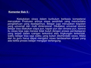 Komentar Bab 5 : Kedudukan siswa dalam kurikulum berbasis kompetensi merupakan Produsen artinya siswa sendirilah yang mencaritahu pengetahuan yang dipelajarinya. Belajar juga merupakan kegiatan yang universal dan multi dimensional. Dikatakan universal karena belajar bisa dilakukan siapa pun, kapan pun dan dimana pun, karena itu siswa bisa saja merasa tidak butuh dengan proses pembelajaran yang terjadi dalam ruangan terkontrol atau lingkungan terkendali, waktu belajar bisa saja waktu yang bukan dikehendaki siswa. Maka dari itu guru harus dapat mengatur siswa berdasarkan situasi yang ada ketika proses belajar mengajar berlangung.   