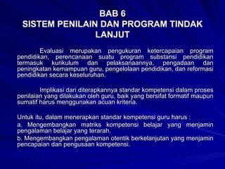 BAB 6 SISTEM PENILAIN DAN PROGRAM TINDAK LANJUT Evaluasi merupakan pengukuran ketercapaian program pendidikan, perencanaan suatu program substansi pendidikan termasuk kurikulum dan pelaksanaannya, pengadaan dan peningkatan kemampuan guru, pengelolaan pendidikan, dan reformasi pendidikan secara keseluruhan. Implikasi dari diterapkannya standar kompetensi dalam proses penilaian yang dilakukan oleh guru, baik yang bersifat formatif maupun sumatif harus menggunakan acuan kriteria.  Untuk itu, dalam menerapkan standar kompetensi guru harus : a. Mengembangkan matriks kompetensi belajar yang menjamin pengalaman belajar yang terarah. b. Mengembangkan pengalaman otentik berkelanjutan yang menjamin pencapaian dan pengusaan kompetensi. 