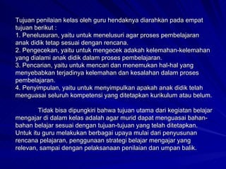 Tujuan penilaian kelas oleh guru hendaknya diarahkan pada empat tujuan berikut : 1. Penelusuran, yaitu untuk menelusuri agar proses pembelajaran anak didik tetap sesuai dengan rencana. 2. Pengecekan, yaitu untuk mengecek adakah kelemahan-kelemahan yang dialami anak didik dalam proses pembelajaran. 3. Pencarian, yaitu untuk mencari dan menemukan hal-hal yang menyebabkan terjadinya kelemahan dan kesalahan dalam proses pembelajaran. 4. Penyimpulan, yaitu untuk menyimpulkan apakah anak didik telah menguasai seluruh kompetensi yang ditetapkan kurikulum atau belum. Tidak bisa dipungkiri bahwa tujuan utama dari kegiatan belajar mengajar di dalam kelas adalah agar murid dapat menguasai bahan-bahan belajar sesuai dengan tujuan-tujuan yang telah ditetapkan. Untuk itu guru melakukan berbagai upaya mulai dari penyusunan rencana pelajaran, penggunaan strategi belajar mengajar yang relevan, sampai dengan pelaksanaan penilaian dan umpan balik. 