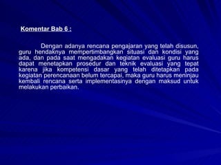 Komentar Bab 6 : Dengan adanya rencana pengajaran yang telah disusun, guru hendaknya mempertimbangkan situasi dan kondisi yang ada, dan pada saat mengadakan kegiatan evaluasi guru harus dapat menetapkan prosedur dan teknik evaluasi yang tepat karena jika kompetensi dasar yang telah ditetapkan pada kegiatan perencanaan belum tercapai, maka guru harus meninjau kembali rencana serta implementasinya dengan maksud untuk melakukan perbaikan.  