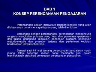BAB 1 KONSEP PERENCANAAN PENGAJARAN Perencanaan adalah menyusun langkah-langkah yang akan dilaksanakan untuk mencapai tujuan yang telah ditentukan. Berkenaan dengan perencanaan, perencanaan mengandung rangkaian-rangkaian putusan yang luas dan penjelasan-penjelasan dari tujuan, penentuan kebijakan, penentuan program, penentuan metode-metode dan prosedur tertentu dan penentuan kegiatan berdasarkan jadwal sehari-hari. Sampai saat ini riset tentang perencanaan pengajaran masih jarang, tetapi beberapa konsep dapat membantu guru dalam meningkatkan efektifitas pembuatan perencanaan pengajaran. 