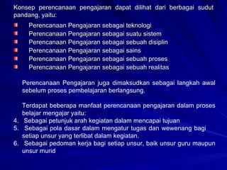 Konsep perencanaan pengajaran dapat dilihat dari berbagai sudut pandang, yaitu: Perencanaan Pengajaran sebagai teknologi Perencanaan Pengajaran sebagai suatu sistem Perencanaan Pengajaran sebagai sebuah disiplin Perencanaan Pengajaran sebagai sains Perencanaan Pengajaran sebagai sebuah proses Perencanaan Pengajaran sebagai sebuah realitas Perencanaan Pengajaran juga dimaksudkan sebagai langkah awal sebelum proses pembelajaran berlangsung. Terdapat beberapa manfaat perencanaan pengajaran dalam proses belajar mengajar yaitu: Sebagai petunjuk arah kegiatan dalam mencapai tujuan Sebagai pola dasar dalam mengatur tugas dan wewenang bagi  setiap unsur yang terlibat dalam kegiatan. Sebagai pedoman kerja bagi setiap unsur, baik unsur guru maupun unsur murid 