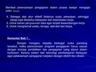 Manfaat perencanaan pengajaran dalam proses belajar mengajar yaitu:  (lanjutan) 4. Sebagai alat ukur efektif tidaknya suatu pekerjaan, sehingga setiap saat diketahui ketepatan dan kelambatan kerja. 5. Untuk bahan penyusunan data agar terjadi keseimbangan kerja 6. Untuk menghemat waktu, tenaga, alat-alat dan biaya. Komentar Bab 1 :  Dengan mengacu kepada berbagai sudut pandang tersebut, maka perencanaan program pengajaran harus sesuai dengan konsep pendidikan dan pengajaran yang dianut dalam kurikulum. Karena sistem dan teknologi pembelajaran bertujuan agar pelaksanaan pengajaran berjalan dengan efektif dan efisien. 