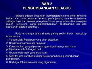 BAB 2 PENGEMBANGAN SILABUS Silabus adalah ancangan pembelajaran yang berisi rencana bahan ajar mata pelajaran tertentu pada jenjang dan kelas tertentu, sebagai hasil dari seleksi, pengelompokan, pengurutan, dan penyajian materi kurikulum, yang dipertimbangkan berdasarkan ciri dan kebutuhan daerah setempat. Pada umumnya suatu silabus paling sedikit harus mencakup unsur-unsur : 1. Tujuan Mata Pelajaran yang akan diajarkan. 2. Sasaran-sasaran mata pelajaran. 3.  Keterampilan yang diperlukan agar dapat menguasai mata pelajaran tersebut dengan baik.  4. Urutan topik-topik yang diajarkan. 5. Aktivitas dan sumber-sumber belajar pendukung keberhasilan pengajaran. 6. Berbagai teknik evaluasi yang digunakan. 