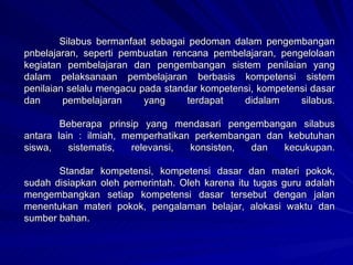 Silabus bermanfaat sebagai pedoman dalam pengembangan pnbelajaran, seperti pembuatan rencana pembelajaran, pengelolaan kegiatan pembelajaran dan pengembangan sistem penilaian yang dalam pelaksanaan pembelajaran berbasis kompetensi sistem penilaian selalu mengacu pada standar kompetensi, kompetensi dasar dan pembelajaran yang terdapat didalam silabus. Beberapa prinsip yang mendasari pengembangan silabus antara lain : ilmiah, memperhatikan perkembangan dan kebutuhan siswa, sistematis, relevansi, konsisten, dan kecukupan. Standar kompetensi, kompetensi dasar dan materi pokok, sudah disiapkan oleh pemerintah. Oleh karena itu tugas guru adalah mengembangkan setiap kompetensi dasar tersebut dengan jalan menentukan materi pokok, pengalaman belajar, alokasi waktu dan sumber bahan. 