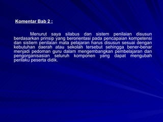 Komentar Bab 2 : Menurut saya silabus dan sistem penilaian disusun berdasarkan prinsip yang berorientasi pada pencapaian kompetensi dan sistiem penilaian mata pelajaran harus disusun sesuai dengan kebutuhan daerah atau sekolah tersebut sehingga bener-benar menjadi pedoman guru dalam mengembangkan pembelajaran dan pengorganisasian seluruh komponen yang dapat mengubah perilaku peserta didik. 