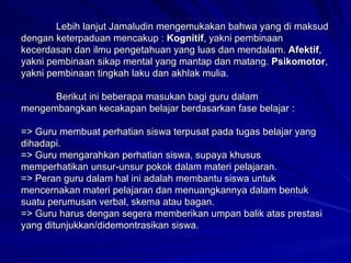 Lebih lanjut Jamaludin mengemukakan bahwa yang di maksud dengan keterpaduan mencakup :  Kognitif , yakni pembinaan kecerdasan dan ilmu pengetahuan yang luas dan mendalam.  Afektif , yakni pembinaan sikap mental yang mantap dan matang.  Psikomotor , yakni pembinaan tingkah laku dan akhlak mulia. Berikut ini beberapa masukan bagi guru dalam mengembangkan kecakapan belajar berdasarkan fase belajar : => Guru membuat perhatian siswa terpusat pada tugas belajar yang dihadapi. => Guru mengarahkan perhatian siswa, supaya khusus memperhatikan unsur-unsur pokok dalam materi pelajaran. => Peran guru dalam hal ini adalah membantu siswa untuk mencernakan materi pelajaran dan menuangkannya dalam bentuk suatu perumusan verbal, skema atau bagan. => Guru harus dengan segera memberikan umpan balik atas prestasi yang ditunjukkan/didemontrasikan siswa. 