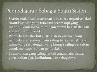  Sistem adalah suatu susunan atau suatu organisasi dari
suatu kesatuan yang tersusun secara rapi yang
menunjukkan saling hubungan antara bagian dengan
keseluruhan(Silvera)
 Pembelajaran disebut suatu sistem karena dalam
pembelajaran semua unsur saling berkaitan. Antara
unsur yang satu dengan yang lainnya saling berkaitan
untuk mencapai tujuan pembelajaran.
 Unsur-unsur yang saling terkait antara lain; siswa,
guru, bahan ajar, kurikulum, dan sebagainya.
 