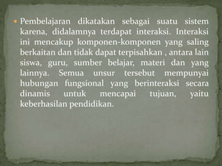  Pembelajaran dikatakan sebagai suatu sistem
karena, didalamnya terdapat interaksi. Interaksi
ini mencakup komponen-komponen yang saling
berkaitan dan tidak dapat terpisahkan , antara lain
siswa, guru, sumber belajar, materi dan yang
lainnya. Semua unsur tersebut mempunyai
hubungan fungsional yang berinteraksi secara
dinamis untuk mencapai tujuan, yaitu
keberhasilan pendidikan.
 