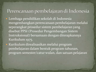  Lembaga pendidikan sekolah di Indonesia
mengembangkan perencanaan pembelajaran melalui
seperangkat prosedur sistem pembelajaran yang
disebut PPSI (Prosedur Pengembangan Sistem
Instruksional) bersamaan dengan diterapkannya
Kurikulum 1975.
 Kurikulum direalisasikan melalui program
pembelajaran dalam bentuk program tahunan,
program semester/catur wulan, dan satuan pelajaran
 