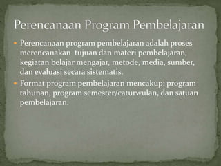  Perencanaan program pembelajaran adalah proses
merencanakan tujuan dan materi pembelajaran,
kegiatan belajar mengajar, metode, media, sumber,
dan evaluasi secara sistematis.
 Format program pembelajaran mencakup: program
tahunan, program semester/caturwulan, dan satuan
pembelajaran.
 
