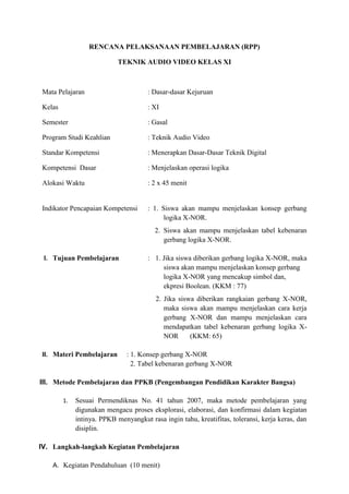RENCANA PELAKSANAAN PEMBELAJARAN (RPP)
TEKNIK AUDIO VIDEO KELAS XI
Mata Pelajaran : Dasar-dasar Kejuruan
Kelas : XI
Semester : Gasal
Program Studi Keahlian : Teknik Audio Video
Standar Kompetensi : Menerapkan Dasar-Dasar Teknik Digital
Kompetensi Dasar : Menjelaskan operasi logika
Alokasi Waktu : 2 x 45 menit
Indikator Pencapaian Kompetensi : 1. Siswa akan mampu menjelaskan konsep gerbang
logika X-NOR.
2. Siswa akan mampu menjelaskan tabel kebenaran
gerbang logika X-NOR.
I. Tujuan Pembelajaran : 1. Jika siswa diberikan gerbang logika X-NOR, maka
siswa akan mampu menjelaskan konsep gerbang
logika X-NOR yang mencakup simbol dan,
ekpresi Boolean. (KKM : 77)
2. Jika siswa diberikan rangkaian gerbang X-NOR,
maka siswa akan mampu menjelaskan cara kerja
gerbang X-NOR dan mampu menjelaskan cara
mendapatkan tabel kebenaran gerbang logika X-
NOR (KKM: 65)
II. Materi Pembelajaran : 1. Konsep gerbang X-NOR
2. Tabel kebenaran gerbang X-NOR
III. Metode Pembelajaran dan PPKB (Pengembangan Pendidikan Karakter Bangsa)
1. Sesuai Permendiknas No. 41 tahun 2007, maka metode pembelajaran yang
digunakan mengacu proses eksplorasi, elaborasi, dan konfirmasi dalam kegiatan
intinya. PPKB menyangkut rasa ingin tahu, kreatifitas, toleransi, kerja keras, dan
disiplin.
IV. Langkah-langkah Kegiatan Pembelajaran
A. Kegiatan Pendahuluan (10 menit)
 