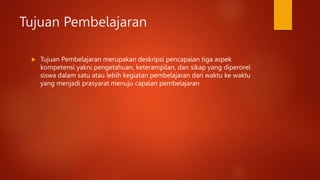Tujuan Pembelajaran
 Tujuan Pembelajaran merupakan deskripsi pencapaian tiga aspek
kompetensi yakni pengetahuan, keterampilan, dan sikap yang diperorel
siswa dalam satu atau lebih kegiatan pembelajaran dari waktu ke waktu
yang menjadi prasyarat menuju capaian pembelajaran
 