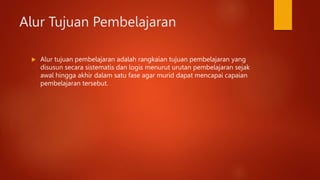 Alur Tujuan Pembelajaran
 Alur tujuan pembelajaran adalah rangkaian tujuan pembelajaran yang
disusun secara sistematis dan logis menurut urutan pembelajaran sejak
awal hingga akhir dalam satu fase agar murid dapat mencapai capaian
pembelajaran tersebut.
 