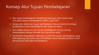 Konsep Alur Tujuan Pembelajaran
 Alur tujuan pembelajaran menjadi panduan guru dan murid untuk
mencapai capaian pembelajaran diakhir suatu fase
 Setiap poin dalam alur tujuan pembelajaran disusun secara kronologis
berdasarkan urutan pembelajaran dari waktu ke waktu
 Guru dapat menyusun alur tujuan pembelajaran masing-masing
menyesuaikan dengan konteks dan kebutuhan siswa
 Pemerintah menyediakan beberapa contoh alur tujuan pembelajaran yang
bisa langsung digunakan atau dimodifikasi untuk menjadi panduan untuk
penyusunana perangkat pembelajaran
 