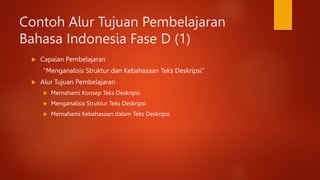 Contoh Alur Tujuan Pembelajaran
Bahasa Indonesia Fase D (1)
 Capaian Pembelajaran
“Menganalisis Struktur dan Kebahasaan Teks Deskripsi”
 Alur Tujuan Pembelajaran
 Memahami Konsep Teks Deskripsi
 Menganalisis Struktur Teks Deskripsi
 Memahami Kebahasaan dalam Teks Deskripsi
 
