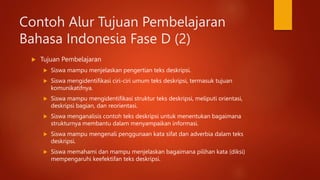 Contoh Alur Tujuan Pembelajaran
Bahasa Indonesia Fase D (2)
 Tujuan Pembelajaran
 Siswa mampu menjelaskan pengertian teks deskripsi.
 Siswa mengidentifikasi ciri-ciri umum teks deskripsi, termasuk tujuan
komunikatifnya.
 Siswa mampu mengidentifikasi struktur teks deskripsi, meliputi orientasi,
deskripsi bagian, dan reorientasi.
 Siswa menganalisis contoh teks deskripsi untuk menentukan bagaimana
strukturnya membantu dalam menyampaikan informasi.
 Siswa mampu mengenali penggunaan kata sifat dan adverbia dalam teks
deskripsi.
 Siswa memahami dan mampu menjelaskan bagaimana pilihan kata (diksi)
mempengaruhi keefektifan teks deskripsi.
 