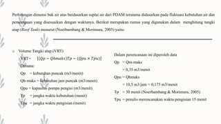 Perhitungan dimensi bak air atas berdasarkan suplai air dari PDAM terutama didasarkan pada fluktuasi kebutuhan air dan
pemompaan yang disesuaikan dengan waktunya. Berikut merupakan rumus yang digunakan dalam menghitung tangki
atap (Roof Tank) menurut (Noerbambang & Morimura, 2005) yaitu:
o Volume Tangki atap (VRT)
VRT= 𝑄𝑝 − 𝑄ℎ𝑚𝑎𝑘𝑠 𝑇𝑝 − (𝑄𝑝𝑢 × 𝑇𝑝𝑢)
Dimana:
Qp = kebutuhan puncak (m3/menit)
Qh-maks = kebutuhan jam puncak (m3/menit)
Qpu = kapasitas pompa pengisi (m3/menit)
Tp = jangka waktu kebutuhan (menit)
Tpu = jangka waktu pengisian (menit)
Dalam perencanaan ini diperoleh data
Qp = Qm-maks
= 0,35 m3/menit
Qpu = Qhmaks
= 10,5 m3/jam = 0,175 m3/menit
Tp = 30 menit (Noerbambang & Morimura, 2005)
Tpu = penulis merencanakan waktu pengisian 15 menit
 
