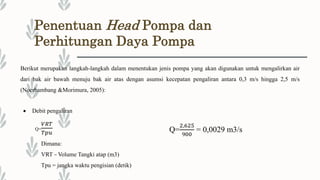 Penentuan Head Pompa dan
Perhitungan Daya Pompa
Berikut merupakan langkah-langkah dalam menentukan jenis pompa yang akan digunakan untuk mengalirkan air
dari bak air bawah menuju bak air atas dengan asumsi kecepatan pengaliran antara 0,3 m/s hingga 2,5 m/s
(Noerbambang &Morimura, 2005):
 Debit pengaliran
Q=
𝑉𝑅𝑇
𝑇𝑝𝑢
Dimana:
VRT = Volume Tangki atap (m3)
Tpu = jangka waktu pengisian (detik)
Q=
2,625
900
= 0,0029 m3/s
 