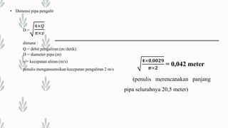 • Dimensi pipa pengalir
D =
4×𝑄
𝜋×𝑣
dimana :
Q = debit pengaliran (m3/detik)
D = diameter pipa (m)
v = kecepatan aliran (m/s)
penulis mengansumsikan kecepatan pengaliran 2 m/s
𝟒×𝟎,𝟎𝟎𝟐𝟗
𝝅×𝟐
= 0,042 meter
(penulis merencanakan panjang
pipa seluruhnya 20,5 meter)
 