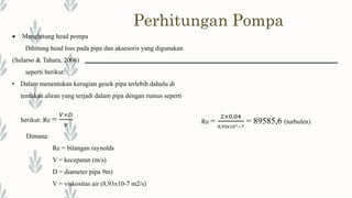 Perhitungan Pompa
 Menghitung head pompa
Dihitung head loss pada pipa dan aksesoris yang digunakan
(Sularso & Tahara, 2006)
seperti berikut:
• Dalam menentukan kerugian gesek pipa terlebih dahulu di
tentukan aliran yang terjadi dalam pipa dengan rumus seperti
berikut: Re =
𝑉×𝐷
𝑣
Dimana:
Re = bilangan raynolds
V = kecepatan (m/s)
D = diameter pipa 9m)
V = viskositas air (8,93x10-7 m2/s)
Re =
2×0,04
8,93x10^−7
= 89585,6 (turbulen)
 