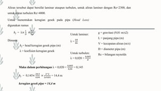 Aliran tersebut dapat bersifat laminar ataupun turbulen, untuk aliran laminer dengan Re<2300, dan
untuk aliran turbulen Re>4000.
Untuk menentukan kerugian gesek pada pipa (Head Loss)
digunakan rumus
ℎf = λ×
𝐿
𝐷
×
𝑉2
2𝑔
Dimana:
ℎf = head kerugian gesek pipa (m)
λ = koefisien kerugian gesek
Untuk laminer:
λ =
64
𝑅𝑒
Untuk turbulen:
λ = 0,020 +
0,005
𝐷
g = gravitasi (9,81 m/s2)
L = panjang pipa (m)
V = kecepatan aliran (m/s)
D = diameter pipa (m)
Re = bilangan raynolds
Maka dalam perhitungan λ = 0,020 +
0,005
0,04
= 0,145
ℎf = 0,145×
20,5
0,04
×
2^2
2𝑥9,81
= 14,4 m
kerugian gesek pipa = 14,4 m
 