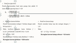 o Head loss pipa lurus
Penulis merencanakan head statis pompa (ha) adalah 18
meter dengan pipa baja baru C=120
hf =
𝟏𝟎,𝟔𝟔𝟔×𝑸^𝟏,𝟖𝟓
𝑪^𝟏,𝟖𝟓×𝑫^𝟒,𝟖𝟓
× 𝑳
=
𝟏𝟎,𝟔𝟔𝟔×𝟎,𝟎𝟎𝟐𝟗^𝟏,𝟖𝟓
𝟏𝟐𝟎^𝟏,𝟖𝟓×𝟎,𝟎𝟒^𝟒,𝟖𝟓
× 𝟐𝟎, 𝟓 = 𝟑, 𝟖 𝒎
o Head loss karena belokan
Penulis merencanakan terdapat 3 belokan dengan sudut
90o dan R/D=2
Maka koefisien kerugian karna belokan f =
0,132+1,847(D/2R)^3,5(𝜃/90°)^0,5 = 0,145
Hf = fv^2/2g = 0,02
Karena terdapat 3 belokan maka dikalikan 3 = 0,06 m
Kerugian karena belokan = 0,06 meter
o Head loss karena katup
Penulis memakai katup isap dan saringan dengan f =
1,97
Maka
Hf = fv^2/2g = 0,4 meter
Kerugian karena katup sebesar = 0,4 meter
 
