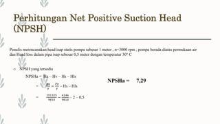 Perhitungan Net Positive Suction Head
(NPSH)
Penulis merencanakan head isap statis pompa sebesar 1 meter , n=3000 rpm , pompa berada diatas permukaan air
dan Head loss dalam pipa isap sebesar 0,5 meter dengan temperatur 30° C
o NPSH yang tersedia
NPSHa = Ha – Hv – Hs – Hls
=
𝑝𝑎
𝛾
−
𝑃𝑣
𝛾
– Hs – Hls
=
101325
9810
−
4246
9810
– 2 – 0,5
NPSHa = 7,29
 