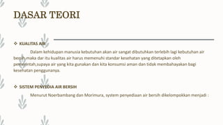 DASAR TEORI
 KUALITAS AIR
Dalam kehidupan manusia kebutuhan akan air sangat dibutuhkan terlebih lagi kebutuhan air
bersih maka dar itu kualitas air harus memenuhi standar kesehatan yang ditetapkan oleh
pemerintah,supaya air yang kita gunakan dan kita konsumsi aman dan tidak membahayakan bagi
kesehatan penggunanya.
 SISTEM PENYEDIA AIR BERSIH
Menurut Noerbambang dan Morimura, system penyediaan air bersih dikelompokkan menjadi :
 