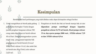 Kesimpulan
Berdasarkan hasil perhitungan yang telah dibahas maka dapat disimpulan sebagai berikut:
1. Untuk mengalirkan air bersih pada gedung
perkuliahan bertingkat 5 lantai dengan
jumlah penghuni bangunan sebesar 500
orang maka diperlukan air bersih sebesar
48 m3/hari. Dengan menggunakan system
tangki atap , penggunaan kapasitas bak
penampung air bersih bawah (Ground
Water Tank) sebesar 16 m3, dan untuk bak
air bersih atas (Roof Tank) yaitu sebesar
2,625 m3.
2. Pengaliran air bersih dari bak air bawah menuju bak air atas
digunakan pompa sentrifugal dengan kapasitas
pengaliran sebesar 0,174 m3/menit, Head pompa sebesar
33 m, daya poros pompa 2000 watt , NPSHa sebesar 7,29
m dan NPSHr sebesar 0,9 m
 