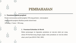 PEMBAHASAN
1. Penentuan Jumlah penghuni
Penulis merencanakan jumlah penghuni 100 orang perlantai , total penghuni
adalah jumlah penghuni dikalikan jumlah seluruh lantai
100 orang × 5 lantai = 500 orang
2. Penentuan Kebutuhan Air Bersih
Dalam perancangan ini digunakan pemakaian air rata-rata sehari per orang
sebesar 80 liter/hari/orang dengan jangka waktu pemakaian air rata-rata dalam
sehari yaitu 8 jam (SNI 03-7065, 2005)
 