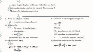 1. Pemakaian air dalam satu hari
Qd = jumlah penghuni x pemakaian air
per orang per hari
= 500 orang x 80 liter/hari/orang
= 4000 liter/hari
= 40 m3 / hari
Penambahan 20% dari total kebutuhan
air bersih (sunarno 2005)
Maka:
Qd total = (100% + 20%) × 40 m3/hari
= 48 m3/hari
2. Kebutuhan air rata-rata pemakaian per hari
Qℎ =
𝑄𝑑
𝑡
Dimana:
Qh = pemakaian air rata-rata (l/jam)
Qd = pemakaan air rata-rata (l/hari)
t = pemakaian rata-rata (jam/hari)
penulis merencanakan pemakaian 8 jam/hari
Qℎ =
𝑸𝒅
𝒕
=
𝟒𝟖
𝟖
= 6000 l/jam
Adapun langkah-langkah perhitungan kebutuhan air bersih
dalam gedung pada penulisan ini menurut (Noerbambang &
Morimura,2005) adalah sebagai berikut:
 
