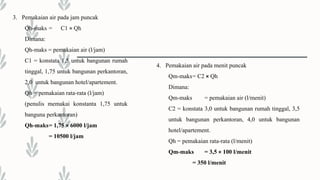 3. Pemakaian air pada jam puncak
Qh-maks = C1 × Qh
Dimana:
Qh-maks = pemakaian air (l/jam)
C1 = konstata 1,5 untuk bangunan rumah
tinggal, 1,75 untuk bangunan perkantoran,
2,0 untuk bangunan hotel/apartement.
Qh = pemakaian rata-rata (l/jam)
(penulis memakai konstanta 1,75 untuk
banguna perkantoran)
Qh-maks= 1,75 × 6000 l/jam
= 10500 l/jam
4. Pemakaian air pada menit puncak
Qm-maks= C2 × Qh
Dimana:
Qm-maks = pemakaian air (l/menit)
C2 = konstata 3,0 untuk bangunan rumah tinggal, 3,5
untuk bangunan perkantoran, 4,0 untuk bangunan
hotel/apartement.
Qh = pemakaian rata-rata (l/menit)
Qm-maks = 3,5 × 100 l/menit
= 350 l/menit
 