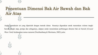 Penentuan Dimensi Bak Air Bawah dan Bak
Air Atas
Angka pemakaian air yang diperoleh dengan metode diatas biasanya digunakan untuk menetukan volume tangki
bawah, tangki atap, pompa dan sebagainya, adapun untuk menentukan perhitungan dimensi bak air bawah (Ground
Water Tank) berdasarkan rumus menurut (Noerbambang & Morimura, 2005) yaitu:
 