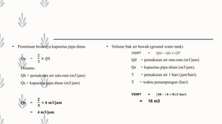 • Penentuan besarnya kapasitas pipa dinas
Qs =
2
3
× 𝑄ℎ
Dimana:
Qh = pemakaian air rata-rata (m3/jam)
Qs = kapasitas pipa dinas (m3/jam)
Qs =
𝟐
𝟑
× 6 m3/jam
= 4 m3/jam
• Volume bak air bawah (ground water tank)
VGWT = 𝑄𝑑 − 𝑄𝑠 × 𝑡 𝑇
Qd = pemakaian air rata-rata (m3/jam).
Qs = kapasitas pipa dinas (m3/jam).
T = pemakaian air 1 hari (jam/hari).
T = waktu penampungan (hari)
VGWT = 𝟒𝟖 − 𝟒 × 𝟖 𝟏 𝒉𝒂𝒓𝒊
= 16 m3
 