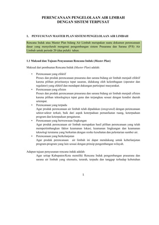 1 
 
PERENCANAAN PENGELOLAAN AIR LIMBAH
DENGAN SISTEM TERPUSAT
1. PENYUSUNAN MASTER PLAN SISTEM PENGELOLAAN AIR LIMBAH
Rencana Induk atau Master Plan bidang Air Limbah merupakan suatu dokumen perencanaan
dasar yang menyeluruh mengenai pengembangan sistem Prasarana dan Sarana (P/S) Air
Limbah untuk periode 20 (dua puluh) tahun.
1.1 Maksud dan Tujuan Penyusunan Rencana Induk (Master Plan)
Maksud dari pembuatan Rencana Induk (Master Plan) adalah:
• Perencanaan yang efektif
Proses dan produk perencanaan prasarana dan sarana bidang air limbah menjadi efektif
karena pilihan prioritasnya tepat sasaran, didukung oleh kelembagaan (operator dan
regulator) yang efektif dan mendapat dukungan partisipasi masyarakat.
• Perencanaan yang efisien
Proses dan produk perencanaan prasarana dan sarana bidang air limbah menjadi efisien
karena pilihan teknologinya tepat guna dan terjangkau sesuai dengan kondisi daerah
setempat.
• Perencanaan yang terpadu
Agar produk perencanaan air limbah telah dipadukan (integrated) dengan perencanaan
sektor-sektor terkait, baik dari aspek keterpaduan pemanfaatan ruang, keterpaduan
program dan keterpaduan pengaturan.
• Perencanaan yang berwawasan lingkungan
Agar produk perencanaan air limbah merupakan hasil pilihan perencanaan yang telah
mempertimbangkan faktor keamanan lokasi, keamanan lingkungan dan keamanan
teknologi terutama yang berkaitan dengan resiko kesehatan dan pelestarian sumber air.
• Perencanaan yang berkelanjutan
Agar produk perencanaan air limbah ini dapat mendukung untuk keberlanjutan
program-program yang lain sesuai dengan prinsip pengembangan wilayah.
Adapun tujuan penyusunan rencana induk adalah:
Agar setiap Kabupaten/Kota memiliki Rencana Induk pengembangan prasarana dan
sarana air limbah yang sitematis, terarah, terpadu dan tanggap terhadap kebutuhan
 