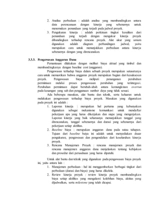 2. Analisa perbedaan : adalah analisa yang membandingkan antara
data perencanaan dengan kinerja yang sebenarnya untuk
menemukan penundaan yang terjadi pada jadwal proyek.
3. Pengukuran kinerja : adalah perkiraan tingkat kesulitan dari
penundaan yang terjadi dengan mengukur kinerja proyek
dibandingkan terhadap rencana proyek. Alat ukur yang umum
digunakan adalah diagram perbandingan jadwal, yaitu
merupakan cara untuk menunjukkan perbedaan antara kinerja
sebenarnya dengan yang direncanakan.
3.3.3. Pengawasan Anggaran Dana
Pemantauan dilakukan dengan melihat biaya aktual yang timbul dan
membandingkanya dengan baseline cost (anggaran).
Pengawasan terhadap biaya dalam sebuah proyek merupakan satusatunya
cara untuk memastikan bahwa anggaran proyek merupakan bagian dari kesuksesan
proyek. Pengawasan biaya meliputi penanganan perubahan
permintaan melalui proses pengawasan perubahan yang terintegasi.
Perubahan permintaan dapat berubah-ubah antara kemungkinan overrun
pada keuangan yang sah dan penggunaan sumber daya yang tidak sesuai.
Ada beberapa masukan, alat bantu dan teknik, serta keluaran untuk
melakukan pengawasan terhadap biaya proyek. Masukan yang digunakan
pada proyek ini adalah :
1. Laporan kinerja : merupakan hal pertama yang kebanyakan
digunakan sebagai mekanisme komunikasi untuk mendaftar
pekerjaan apa yang harus dikerjakan dan siapa yang mengerjakan.
Laporan kinerja yang baik seharusnya menunjukkan tanggal yang
direncanakan, tanggal sebenarnya dan durasi yang sebenarnya dari
pekerjaan setiap aktifitas.
2. Baseline biaya : merupakan anggaran dana pada sutau tahapan.
Tujuan dari baseline baiya ini adalah untuk menyediakan dsaar
pengukuran, pengawasan dan pengendalian dari keseluruhan kinerja
proyek.
3. Rencana Manajemen Proyek : rencana manajemen proyek dan
rencana manajemen anggaran dana menjelaskan tentang kebijakan
dan prosedur dari perusahaan yang harus dipatuhi.
Untuk alat bantu dan teknik yang digunakan pada pengawasan biaya proyek
ini, yaitu antara lain :
1. Manajemen perbedaan : hal ini menggambarkan berbagai tingkat dari
perbedaan (durasi dan biaya) yang harus dikelola.
2. Review kinerja proyek : review kinerja proyek membandingkan
biaya setiap aktifitas yang mengalami kelebihan biaya, aktitas yang
dijadwalkan, serta milestone yang telah dicapai.
 