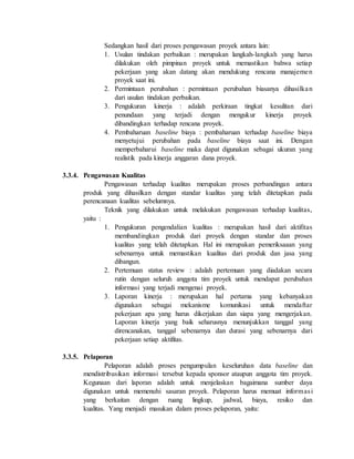 Sedangkan hasil dari proses pengawasan proyek antara lain:
1. Usulan tindakan perbaikan : merupakan langkah-langkah yang harus
dilakukan oleh pimpinan proyek untuk memastikan bahwa setiap
pekerjaan yang akan datang akan mendukung rencana manajemen
proyek saat ini.
2. Permintaan perubahan : permintaan perubahan biasanya dihasilkan
dari usulan tindakan perbaikan.
3. Pengukuran kinerja : adalah perkiraan tingkat kesulitan dari
penundaan yang terjadi dengan mengukur kinerja proyek
dibandingkan terhadap rencana proyek.
4. Pembaharuan baseline biaya : pembaharuan terhadap baseline biaya
menyetujui perubahan pada baseline biaya saat ini. Dengan
memperbaharui baseline maka dapat digunakan sebagai ukuran yang
realistik pada kinerja anggaran dana proyek.
3.3.4. Pengawasan Kualitas
Pengawasan terhadap kualitas merupakan proses perbandingan antara
produk yang dihasilkan dengan standar kualitas yang telah ditetapkan pada
perencanaan kualitas sebelumnya.
Teknik yang dilakukan untuk melakukan pengawasan terhadap kualitas,
yaitu :
1. Pengukuran pengendalian kualitas : merupakan hasil dari aktifitas
membandingkan produk dari proyek dengan standar dan proses
kualitas yang telah ditetapkan. Hal ini merupakan pemeriksaaan yang
sebenarnya untuk memastikan kualitas dari produk dan jasa yang
dibangun.
2. Pertemuan status review : adalah pertemuan yang diadakan secara
rutin dengan seluruh anggota tim proyek untuk mendapat perubahan
informasi yang terjadi mengenai proyek.
3. Laporan kinerja : merupakan hal pertama yang kebanyakan
digunakan sebagai mekanisme komunikasi untuk mendaftar
pekerjaan apa yang harus dikerjakan dan siapa yang mengerjakan.
Laporan kinerja yang baik seharusnya menunjukkan tanggal yang
direncanakan, tanggal sebenarnya dan durasi yang sebenarnya dari
pekerjaan setiap aktifitas.
3.3.5. Pelaporan
Pelaporan adalah proses pengumpulan keseluruhan data baseline dan
mendistribusikan informasi tersebut kepada sponsor ataupun anggota tim proyek.
Kegunaan dari laporan adalah untuk menjelaskan bagaimana sumber daya
digunakan untuk memenuhi sasaran proyek. Pelaporan harus memuat informasi
yang berkaitan dengan ruang lingkup, jadwal, biaya, resiko dan
kualitas. Yang menjadi masukan dalam proses pelaporan, yaitu:
 