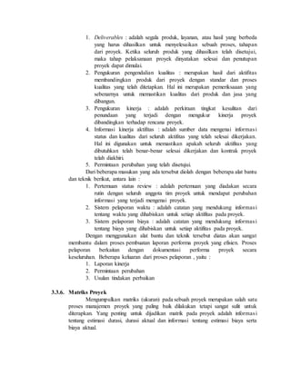 1. Deliverables : adalah segala produk, layanan, atau hasil yang berbeda
yang harus dihasilkan untuk menyelesaikan sebuah proses, tahapan
dari proyek. Ketika seluruh produk yang dihasilkan telah disetujui,
maka tahap pelaksanaan proyek dinyatakan selesai dan penutupan
proyek dapat dimulai.
2. Pengukuran pengendalian kualitas : merupakan hasil dari aktifitas
membandingkan produk dari proyek dengan standar dan proses
kualitas yang telah ditetapkan. Hal ini merupakan pemeriksaaan yang
sebenarnya untuk memastikan kualitas dari produk dan jasa yang
dibangun.
3. Pengukuran kinerja : adalah perkiraan tingkat kesulitan dari
penundaan yang terjadi dengan mengukur kinerja proyek
dibandingkan terhadap rencana proyek.
4. Informasi kinerja aktifitas : adalah sumber data mengenai informasi
status dan kualitas dari seluruh aktifitas yang telah selesai dikerjakan.
Hal ini digunakan untuk memastikan apakah seluruh aktifitas yang
dibutuhkan telah benar-benar selesai dikerjakan dan kontrak proyek
telah diakhiri.
5. Permintaan perubahan yang telah disetujui.
Dari beberapa masukan yang ada tersebut diolah dengan beberapa alat bantu
dan teknik berikut, antara lain :
1. Pertemuan status review : adalah pertemuan yang diadakan secara
rutin dengan seluruh anggota tim proyek untuk mendapat perubahan
informasi yang terjadi mengenai proyek.
2. Sistem pelaporan waktu : adalah catatan yang mendukung informasi
tentang waktu yang dihabiskan untuk setiap aktifitas pada proyek.
3. Sistem pelaporan biaya : adalah catatan yang mendukung informasi
tentang biaya yang dihabiskan untuk setiap aktifitas pada proyek.
Dengan menggunakan alat bantu dan teknik tersebut diatas akan sangat
membantu dalam proses pembuatan laporan performa proyek yang efisien. Proses
pelaporan berkaitan dengan dokumentasi performa proyek secara
keseluruhan. Beberapa keluaran dari proses pelaporan , yaitu :
1. Laporan kinerja
2. Permintaan perubahan
3. Usulan tindakan perbaikan
3.3.6. Matriks Proyek
Mengumpulkan matriks (ukuran) pada sebuah proyek merupakan salah satu
proses manajemen proyek yang paling baik dilakukan tetapi sangat sulit untuk
diterapkan. Yang penting untuk dijadikan matrik pada proyek adalah informasi
tentang estimasi durasi, durasi aktual dan informasi tentang estimasi biaya serta
biaya aktual.
 