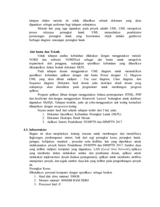 tahapan dalam metode ini selalu dihasilkan sebuah dokumen yang akan
digunakan sebagai pedoman bagi tahapan selanjutnya.
Metode lain yang juga dgunakan pada proyek adalah UML. UML merupakan
proses rekayasa perangkat lunak. UML menyediakan pendekatan
perancangan perangkat lunak yang berorientasi objek melalui gambaran
berbagai diagram rancangan perangkat lunak
Alat bantu dan Teknik
Untuk tahapan analisa kebutuhan dilakukan dengan menggunakan metode
VORD dan software VORDTool sebagai alat bantu untuk mengelola
requirement dari pengguna, sedangkan spesifikasi kebutuhan yang dihasilkan
dikumpulkan dalam bentuk dokumen SKPL
Pada tahapan desain menggunakan UML diagram untuk memodelkan
spesifikasi kebutuhan aplikasi dengan alat bantu Power designer 12. Diagram
UML yang akan dibuat meliputi : Use case diagram, Class diagram, dan
Sequence diagram. Dokumen hasil desain yaitu deskripsi detail desain yang
selanjutnya akan diserahkan pada programmer untuk membangun program
aplikasi.
Program aplikasi dibuat dengan menggunakan bahasa pemrograman HTML, PHP
dan JavaScript dan dengan menggunakan framework Laravel. Sedangkan untuk database
digunakan MySQL. Tahapan terakhir, yaitu uji coba menggunakan unit testing kemudian
dilanjutkan dengan integration testing.
Secara umum hasil dari seluruh tahapan terdiri dari 3 hal, yaitu:
1. Dokumen Spesifikasi Kebutuhan Perangkat Lunak (SKPL)
2. Dokumen Deskripsi Detail Desain
3. Aplikasi Sistem Pendaftaran SNMPTN dan SBMPTN 2017
4.3. Infrastruktur
Bagian ini akan menjelaskan tentang rencana untuk membangun dan memelihara
lingkungan pembangunan sistem, baik dari segi perangkat keras, perangkat lunak,
jaringan, kebijakan, standard , prosedur serta fasillitas lain yang diperlukan utnuk
melaksanakan proyek Sistem Pendaftaran SNMTPN dan SBMPTN 2017: Sumber daya
yang terlibat meliputi komputer yang digunakan, LAN (Local Area Network), aplikasi
yang membantu dalam melakukan analisa dan pembuatan desain, aplikasi untuk
melakukan implementasi desain (bahasa pemograman), aplikasi untuk membantu aktifitas
manajemen proyek, dan segala sumber daya lain yang terlibat pada pengembangan proyek
ini.
Perangkat Keras:
Dibutuhkan personal komputer dengan spesifikasi sebagai berikut:
1. Hard disk drive minimal 500GB
2. Memori minimal 4096MB RAM DDR4
3. Processor Intel i5
 